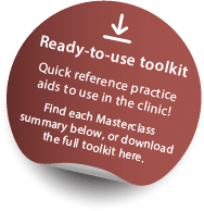 Click here to download the ready-to-use toolkit. Quick reference practice aids to use in the clinic! Find each Masterclass summary below, or click here download the full toolkit.